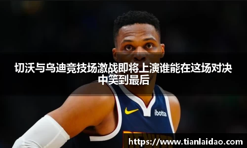 切沃与乌迪竞技场激战即将上演谁能在这场对决中笑到最后